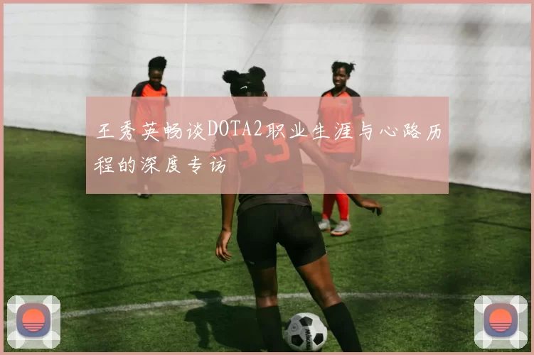 王秀英畅谈DOTA2职业生涯与心路历程的深度专访