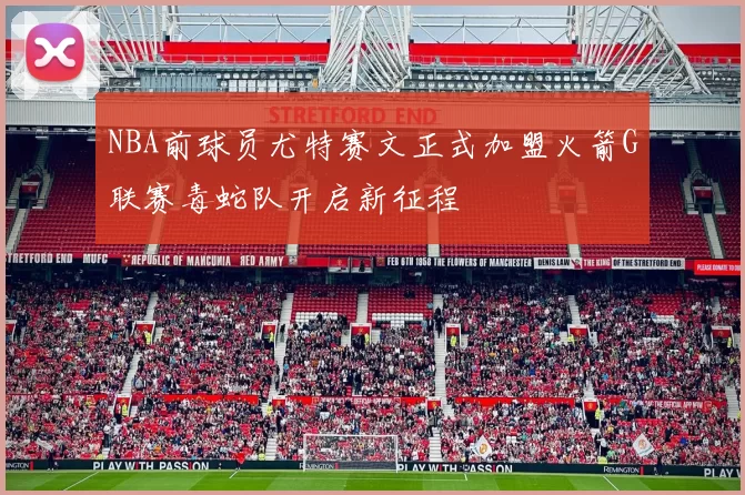 NBA前球员尤特赛文正式加盟火箭G联赛毒蛇队开启新征程