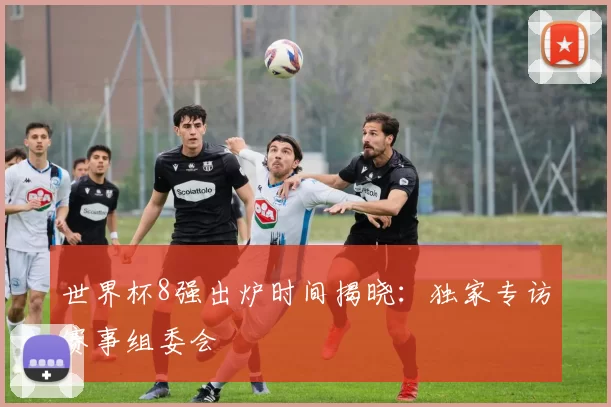 世界杯8强出炉时间揭晓：独家专访赛事组委会