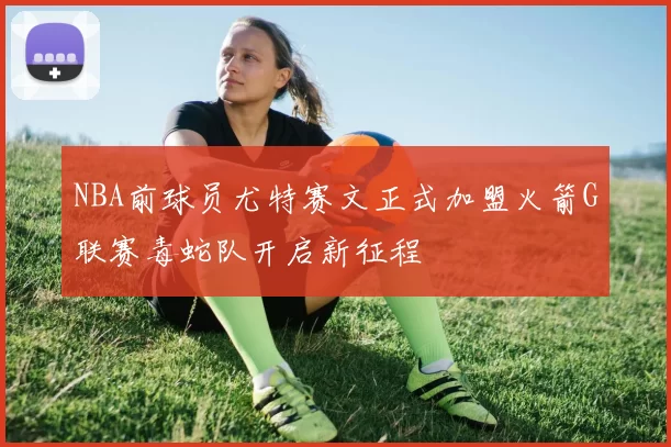 NBA前球员尤特赛文正式加盟火箭G联赛毒蛇队开启新征程