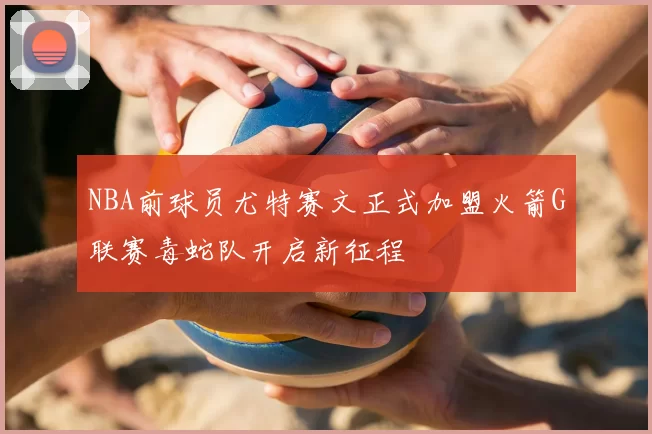 NBA前球员尤特赛文正式加盟火箭G联赛毒蛇队开启新征程