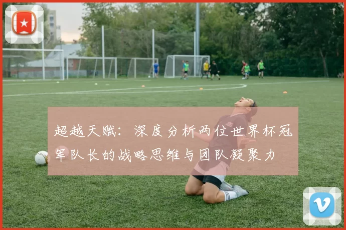 超越天赋:深度分析两位世界杯冠军队长的战略思维与团队凝聚力