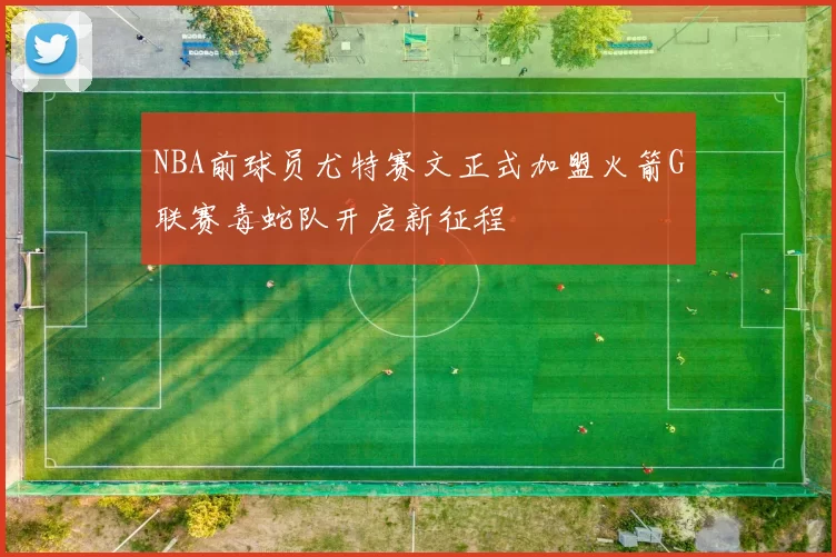 NBA前球员尤特赛文正式加盟火箭G联赛毒蛇队开启新征程