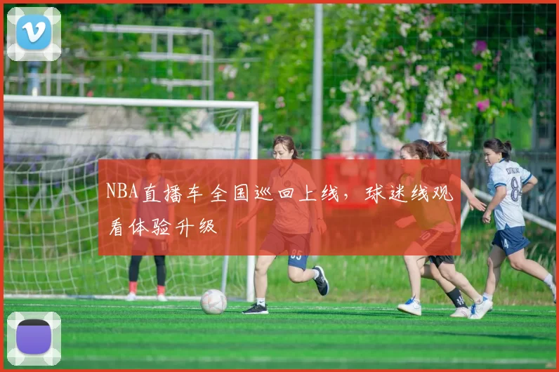 NBA直播车全国巡回上线,球迷线观看体验升级