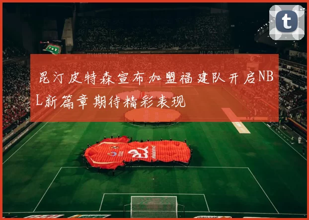 昆汀皮特森宣布加盟福建队开启NBL新篇章期待精彩表现