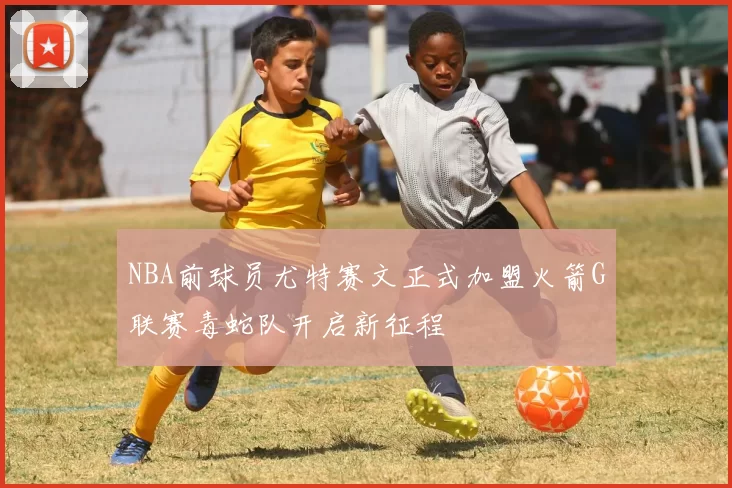 NBA前球员尤特赛文正式加盟火箭G联赛毒蛇队开启新征程