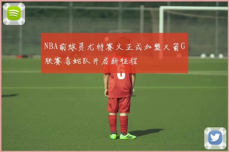 NBA前球员尤特赛文正式加盟火箭G联赛毒蛇队开启新征程