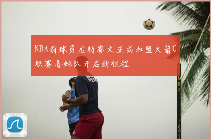 NBA前球员尤特赛文正式加盟火箭G联赛毒蛇队开启新征程