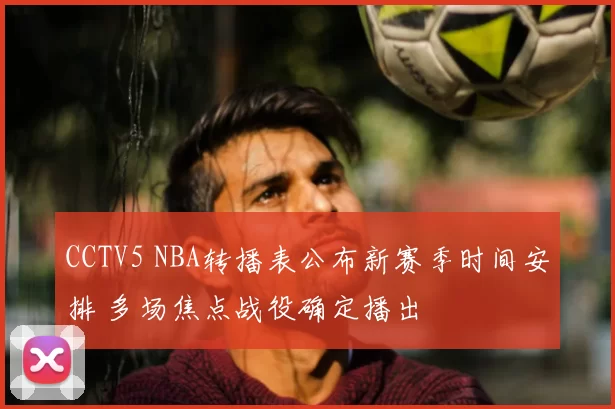 CCTV5 NBA转播表公布新赛季时间安排 多场焦点战役确定播出