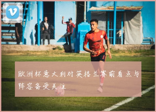 欧洲杯意大利对英格兰赛前看点与阵容备受关注