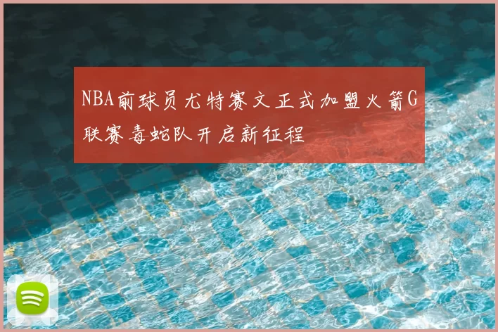 NBA前球员尤特赛文正式加盟火箭G联赛毒蛇队开启新征程