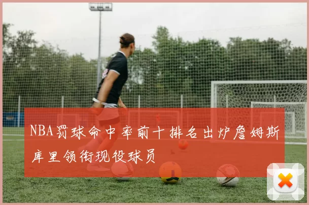 NBA罚球命中率前十排名出炉詹姆斯库里领衔现役球员