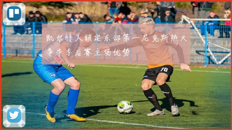 凯尔特人锁定东部第一尼克斯热火争夺季后赛主场优势