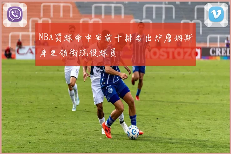 NBA罚球命中率前十排名出炉詹姆斯库里领衔现役球员