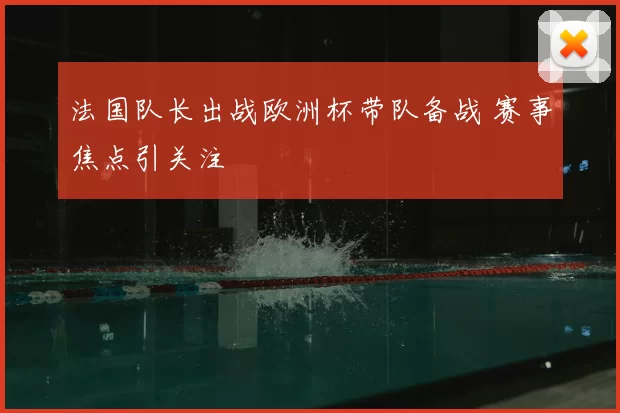 法国队长出战欧洲杯带队备战 赛事焦点引关注
