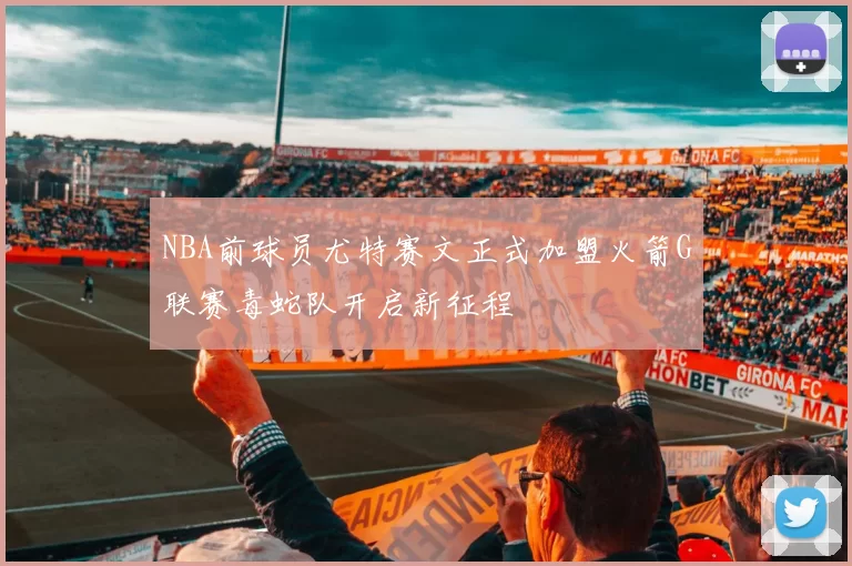 NBA前球员尤特赛文正式加盟火箭G联赛毒蛇队开启新征程