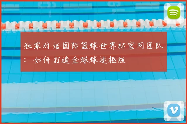 独家对话国际篮球世界杯官网团队：如何打造全球球迷枢纽