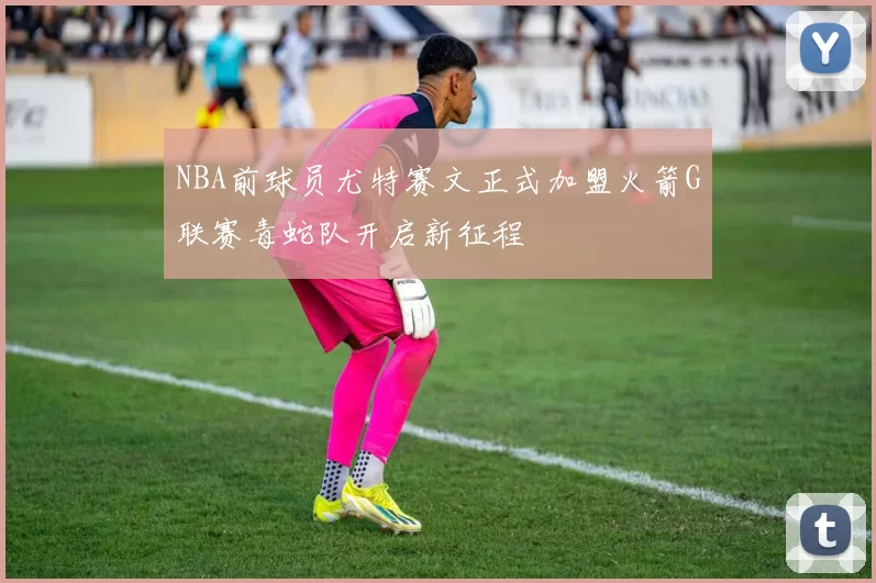 NBA前球员尤特赛文正式加盟火箭G联赛毒蛇队开启新征程