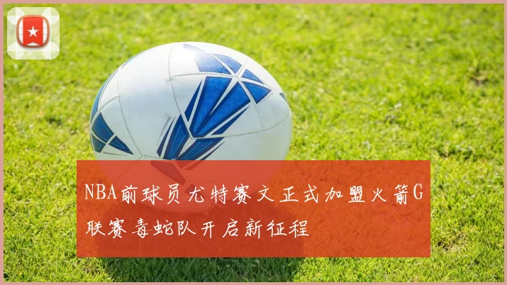 NBA前球员尤特赛文正式加盟火箭G联赛毒蛇队开启新征程