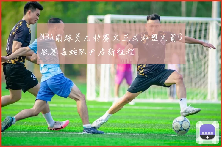 NBA前球员尤特赛文正式加盟火箭G联赛毒蛇队开启新征程