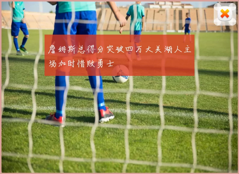 詹姆斯总得分突破四万大关湖人主场加时惜败勇士