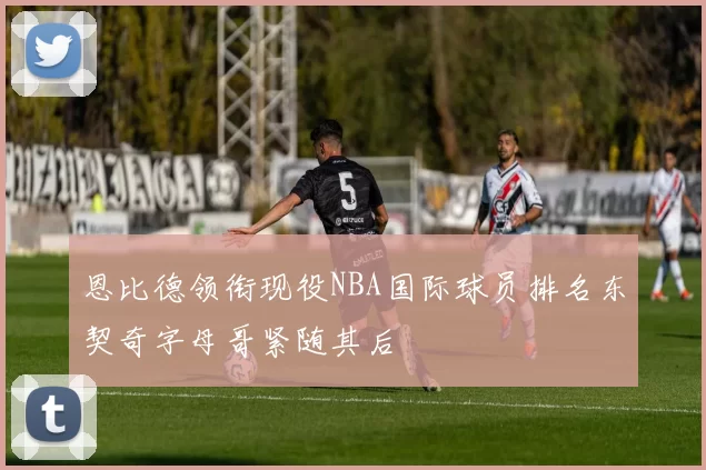 恩比德领衔现役NBA国际球员排名东契奇字母哥紧随其后