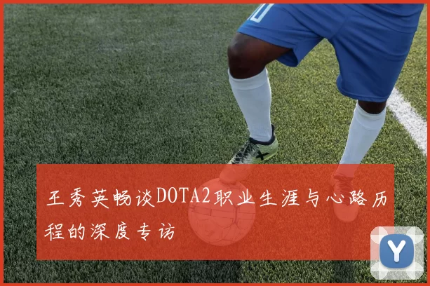 王秀英畅谈DOTA2职业生涯与心路历程的深度专访