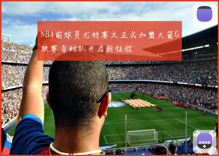 NBA前球员尤特赛文正式加盟火箭G联赛毒蛇队开启新征程