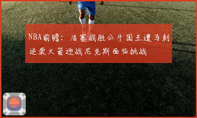 NBA前瞻：活塞战胜公牛国王遭马刺逆袭火箭迎战尼克斯面临挑战