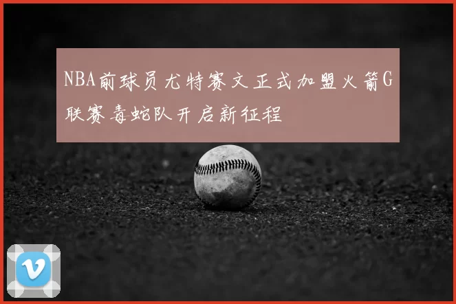 NBA前球员尤特赛文正式加盟火箭G联赛毒蛇队开启新征程