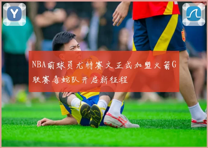 NBA前球员尤特赛文正式加盟火箭G联赛毒蛇队开启新征程