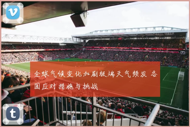 全球气候变化加剧极端天气频发 各国应对措施与挑战