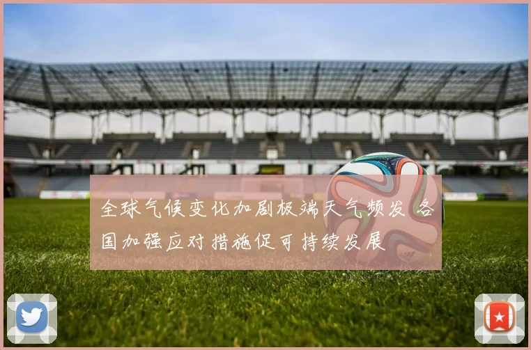 全球气候变化加剧极端天气频发 各国加强应对措施促可持续发展
