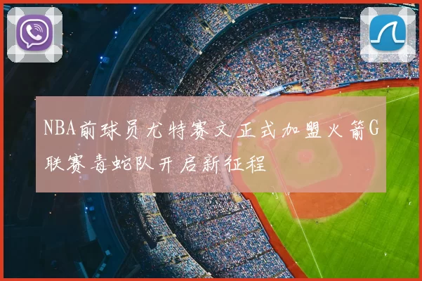 NBA前球员尤特赛文正式加盟火箭G联赛毒蛇队开启新征程