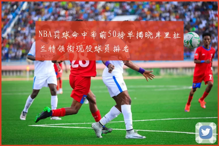 NBA罚球命中率前50榜单揭晓库里杜兰特领衔现役球员排名