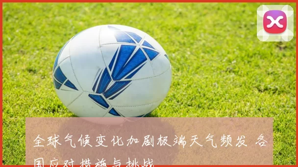 全球气候变化加剧极端天气频发 各国应对措施与挑战