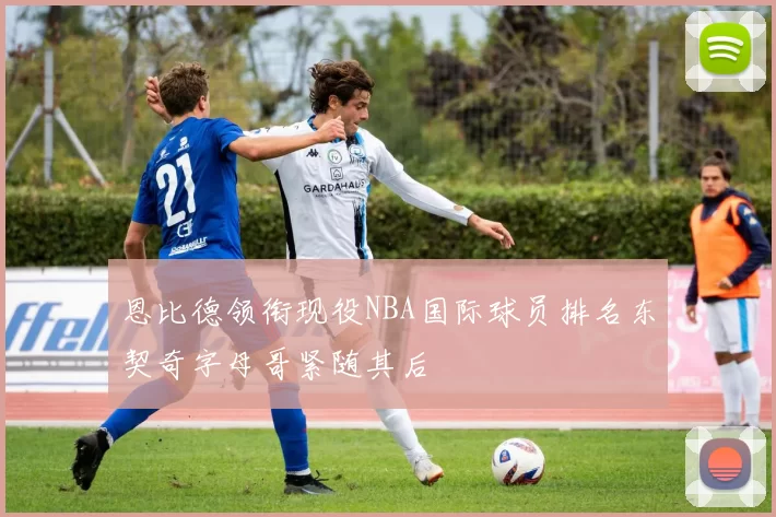 恩比德领衔现役NBA国际球员排名东契奇字母哥紧随其后
