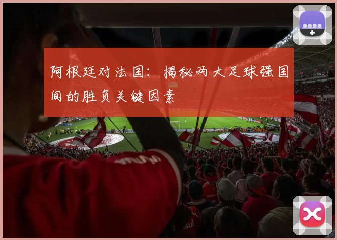 阿根廷对法国：揭秘两大足球强国间的胜负关键因素