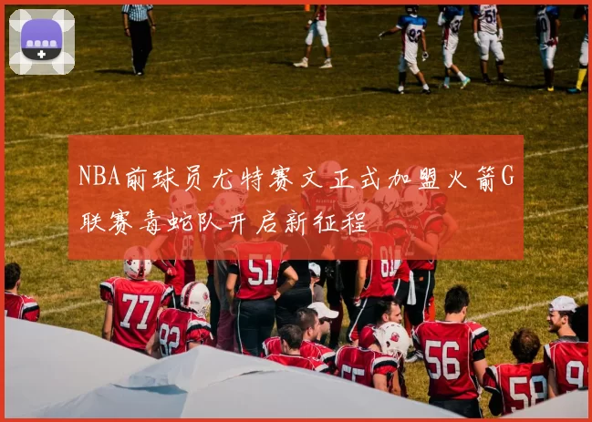 NBA前球员尤特赛文正式加盟火箭G联赛毒蛇队开启新征程