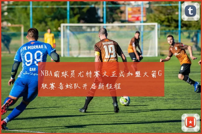 NBA前球员尤特赛文正式加盟火箭G联赛毒蛇队开启新征程