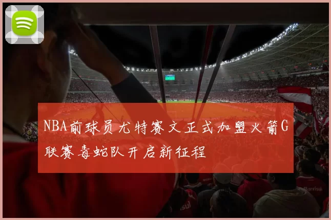 NBA前球员尤特赛文正式加盟火箭G联赛毒蛇队开启新征程