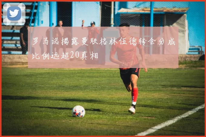 罗马诺揭露曼联格林伍德转会分成比例远超20真相