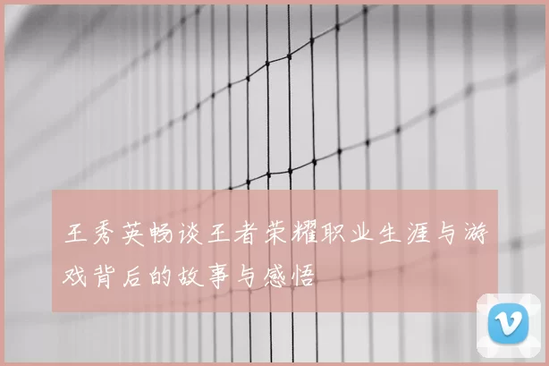 王秀英畅谈王者荣耀职业生涯与游戏背后的故事与感悟