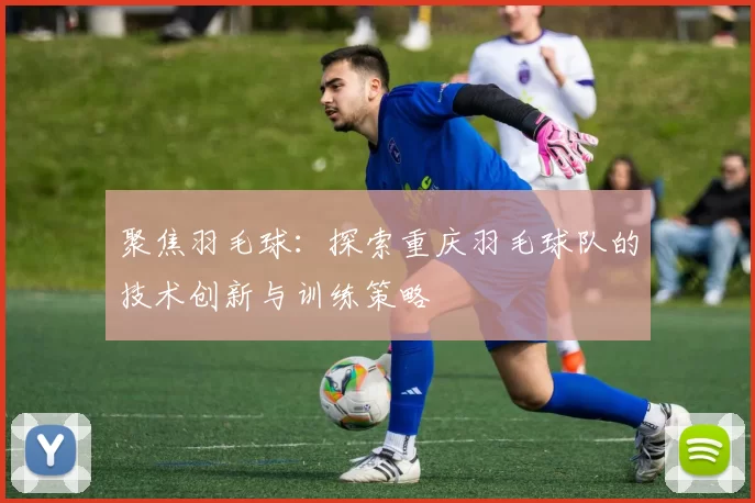 聚焦羽毛球：探索重庆羽毛球队的技术创新与训练策略