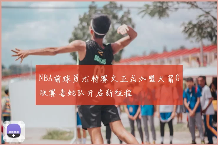 NBA前球员尤特赛文正式加盟火箭G联赛毒蛇队开启新征程