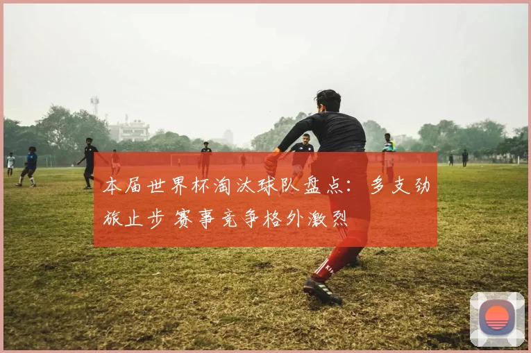 本届世界杯淘汰球队盘点:多支劲旅止步 赛事竞争格外激烈