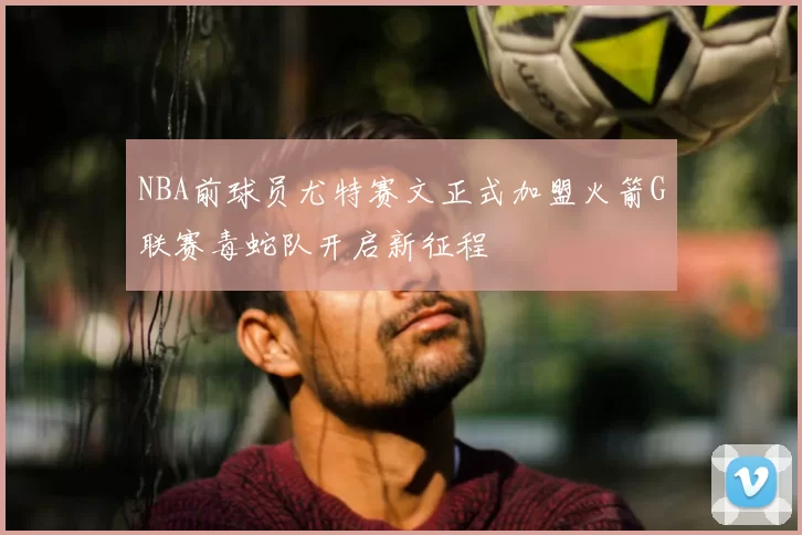 NBA前球员尤特赛文正式加盟火箭G联赛毒蛇队开启新征程