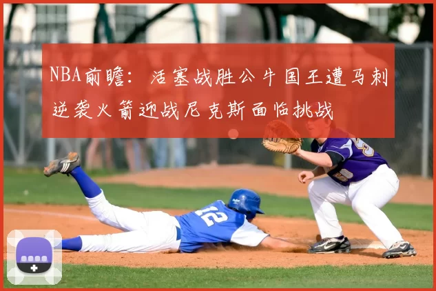NBA前瞻:活塞战胜公牛国王遭马刺逆袭火箭迎战尼克斯面临挑战