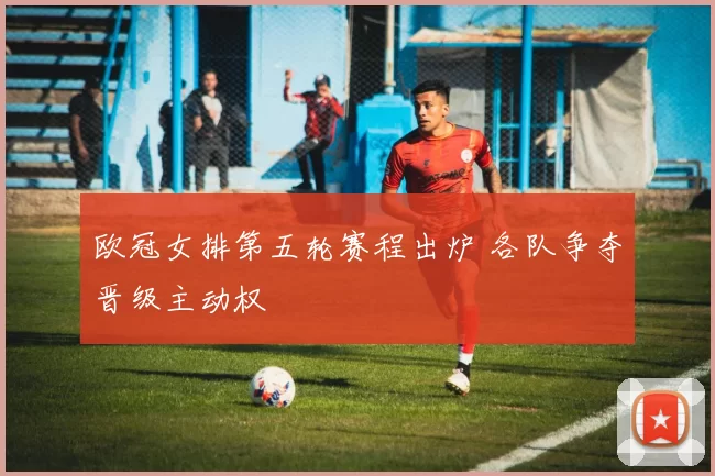 欧冠女排第五轮赛程出炉 各队争夺晋级主动权