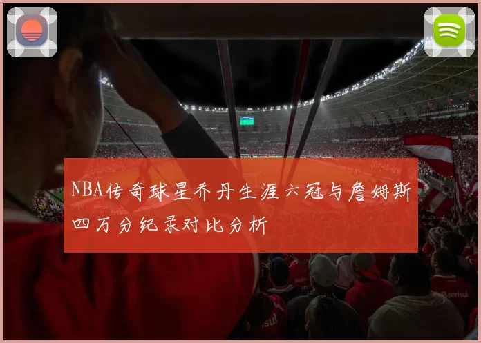 NBA传奇球星乔丹生涯六冠与詹姆斯四万分纪录对比分析